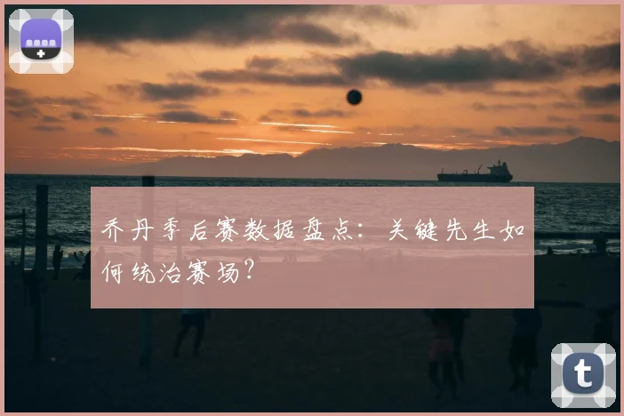 乔丹季后赛数据盘点：关键先生如何统治赛场？