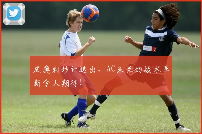 皮奥利妙计迭出，AC米兰的战术革新令人期待！