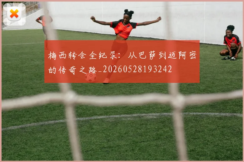 梅西转会全纪录：从巴萨到迈阿密的传奇之路_20260528193242