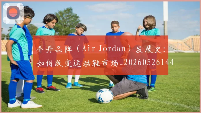 乔丹品牌(Air Jordan)发展史:如何改变运动鞋市场_20260526144226_20260608142403