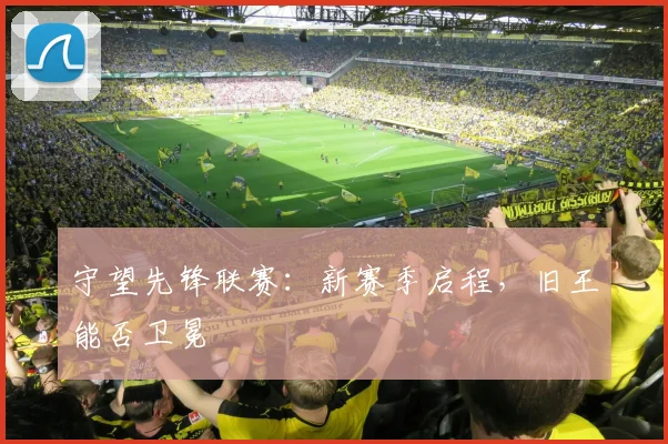 守望先锋联赛：新赛季启程，旧王能否卫冕