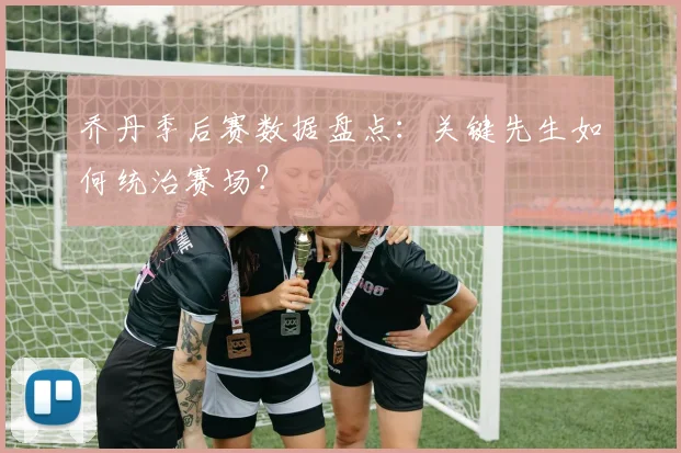 乔丹季后赛数据盘点：关键先生如何统治赛场？